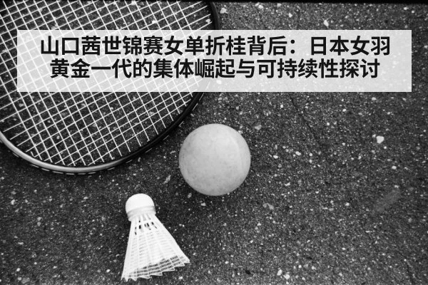 山口茜世锦赛女单折桂背后:日本女羽黄金一代的集体崛起与可持续性探讨